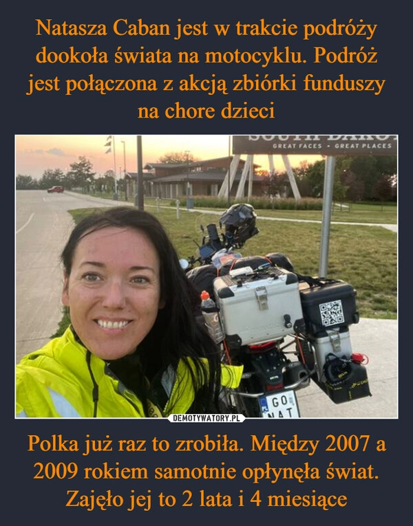 
    Natasza Caban jest w trakcie podróży dookoła świata na motocyklu. Podróż jest połączona z akcją zbiórki funduszy na chore dzieci Polka już raz to zrobiła. Między 2007 a 2009 rokiem samotnie opłynęła świat. Zajęło jej to 2 lata i 4 miesiące