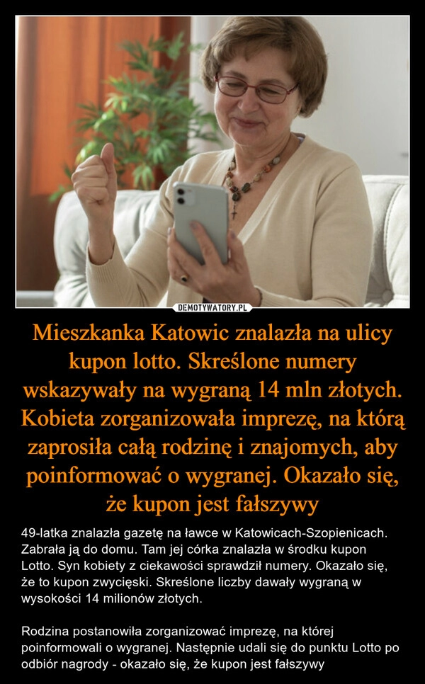 
    Mieszkanka Katowic znalazła na ulicy kupon lotto. Skreślone numery wskazywały na wygraną 14 mln złotych. Kobieta zorganizowała imprezę, na którą zaprosiła całą rodzinę i znajomych, aby poinformować o wygranej. Okazało się, że kupon jest fałszywy