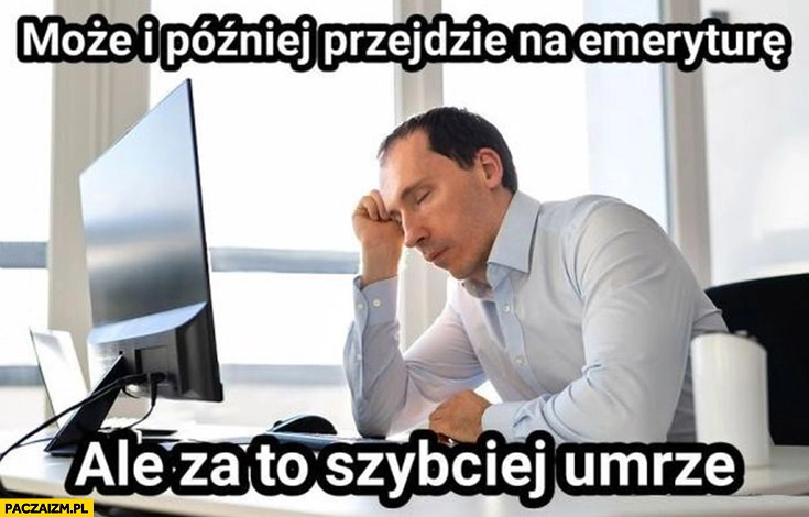 
    Może i później przejdzie na emeryturę, ale za to szybciej umrze facet mężczyzna w pracy