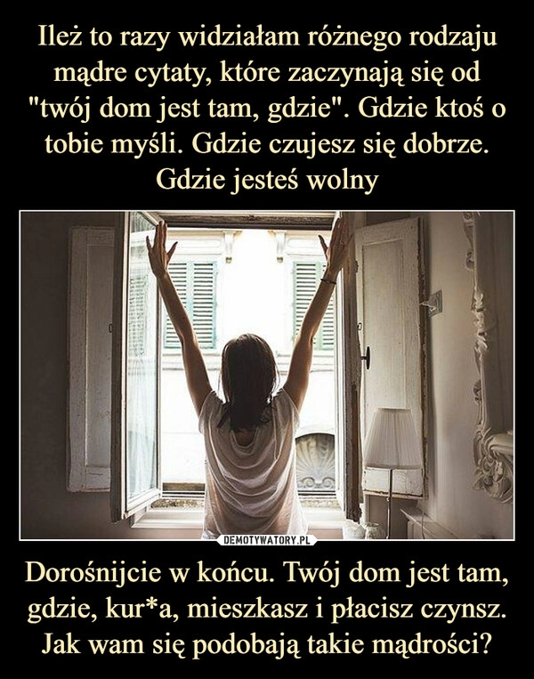 
    
Ileż to razy widziałam różnego rodzaju mądre cytaty, które zaczynają się od "twój dom jest tam, gdzie". Gdzie ktoś o tobie myśli. Gdzie czujesz się dobrze. Gdzie jesteś wolny Dorośnijcie w końcu. Twój dom jest tam, gdzie, kur*a, mieszkasz i płacisz czynsz. Jak wam się podobają takie mądrości? 