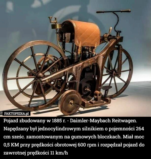 
    
			Pojazd zbudowany w 1885 r. - Daimler-Maybach Reitwagen. Napędzany był jednocylindrowym					