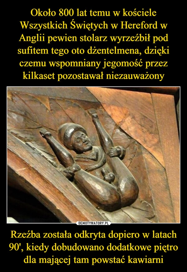 
    Około 800 lat temu w kościele Wszystkich Świętych w Hereford w Anglii pewien stolarz wyrzeźbił pod sufitem tego oto dżentelmena, dzięki czemu wspomniany jegomość przez kilkaset pozostawał niezauważony Rzeźba została odkryta dopiero w latach 90', kiedy dobudowano dodatkowe piętro dla mającej tam powstać kawiarni