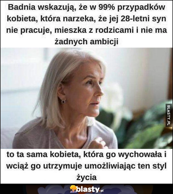 
    Badania wskazują że kobieta która narzeka że jej syn nie pracuje to ta sama kobieta która wciąż go utrzymuje umożliwiając ten styl życia