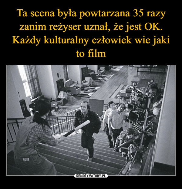 
    Ta scena była powtarzana 35 razy zanim reżyser uznał, że jest OK. Każdy kulturalny człowiek wie jaki to film