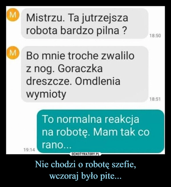 
    Nie chodzi o robotę szefie,
wczoraj było pite...