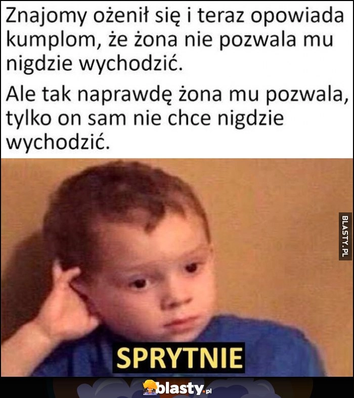 
    Znajomy ożenił się i opowiada kumplom, że żona nie pozwala mu nigdzie wychodzić, a tak naprawdę żona mu pozwala, tylko on sam nie chce nigdzie wychodzić sprytnie