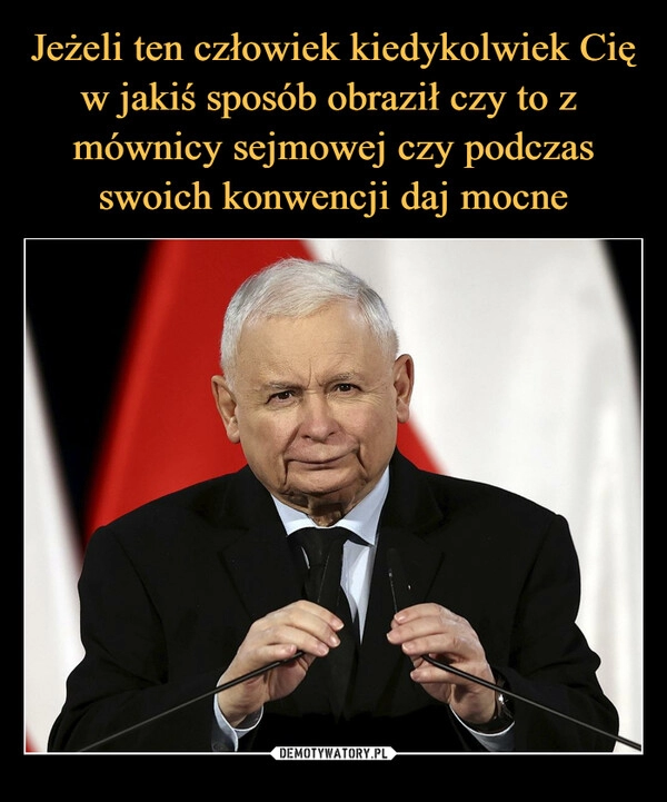 
    
Jeżeli ten człowiek kiedykolwiek Cię w jakiś sposób obraził czy to z mównicy sejmowej czy podczas swoich konwencji daj mocne 