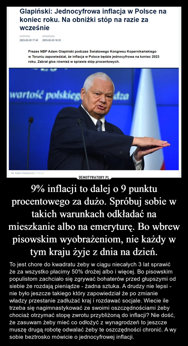 
    9% inflacji to dalej o 9 punktu procentowego za dużo. Spróbuj sobie w takich warunkach odkładać na mieszkanie albo na emeryturę. Bo wbrew pisowskim wyobrażeniom, nie każdy w tym kraju żyje z dnia na dzień.