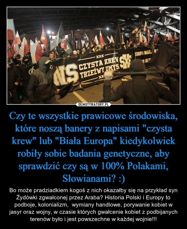 
    Czy te wszystkie prawicowe środowiska, które noszą banery z napisami "czysta krew" lub "Biała Europa" kiedykolwiek robiły sobie badania genetyczne, aby sprawdzić czy są w 100% Polakami, Słowianami? :)