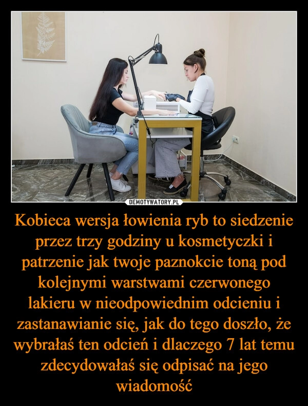 
    Kobieca wersja łowienia ryb to siedzenie przez trzy godziny u kosmetyczki i patrzenie jak twoje paznokcie toną pod kolejnymi warstwami czerwonego lakieru w nieodpowiednim odcieniu i zastanawianie się, jak do tego doszło, że wybrałaś ten odcień i dlaczego 7 lat temu zdecydowałaś się odpisać na jego wiadomość