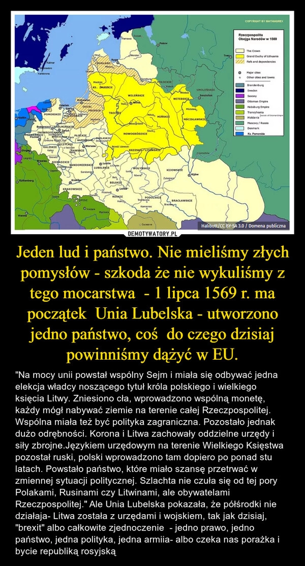 
    Jeden lud i państwo. Nie mieliśmy złych pomysłów - szkoda że nie wykuliśmy z tego mocarstwa  - 1 lipca 1569 r. ma początek  Unia Lubelska - utworzono jedno państwo, coś  do czego dzisiaj powinniśmy dążyć w EU.