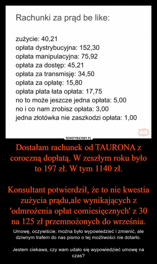 
    Dostałam rachunek od TAURONA z coroczną dopłatą. W zeszłym roku było to 197 zł. W tym 1140 zł.

Konsultant potwierdził, że to nie kwestia zużycia prądu,ale wynikających z 'odmrożenia opłat comiesięcznych' z 30 na 125 zł przemnożonych do września.