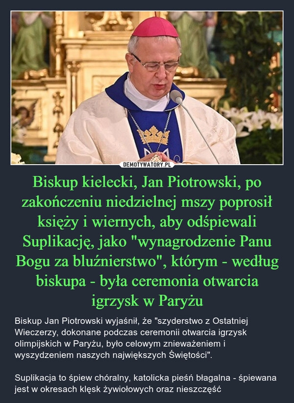 
    Biskup kielecki, Jan Piotrowski, po zakończeniu niedzielnej mszy poprosił księży i wiernych, aby odśpiewali Suplikację, jako "wynagrodzenie Panu Bogu za bluźnierstwo", którym - według biskupa - była ceremonia otwarcia igrzysk w Paryżu