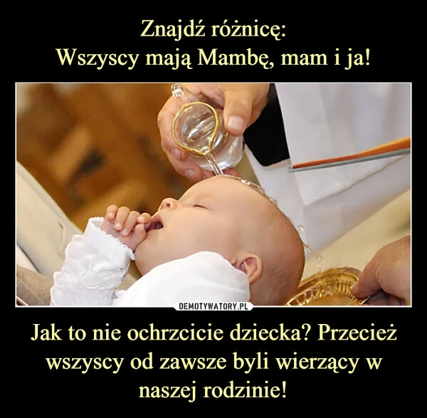 
    Znajdź różnicę:
Wszyscy mają Mambę, mam i ja! Jak to nie ochrzcicie dziecka? Przecież wszyscy od zawsze byli wierzący w naszej rodzinie!