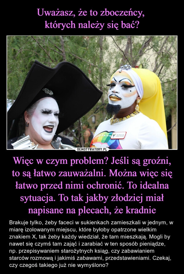 
    Uważasz, że to zboczeńcy, 
których należy się bać? Więc w czym problem? Jeśli są groźni, to są łatwo zauważalni. Można więc się łatwo przed nimi ochronić. To idealna sytuacja. To tak jakby złodziej miał napisane na plecach, że kradnie