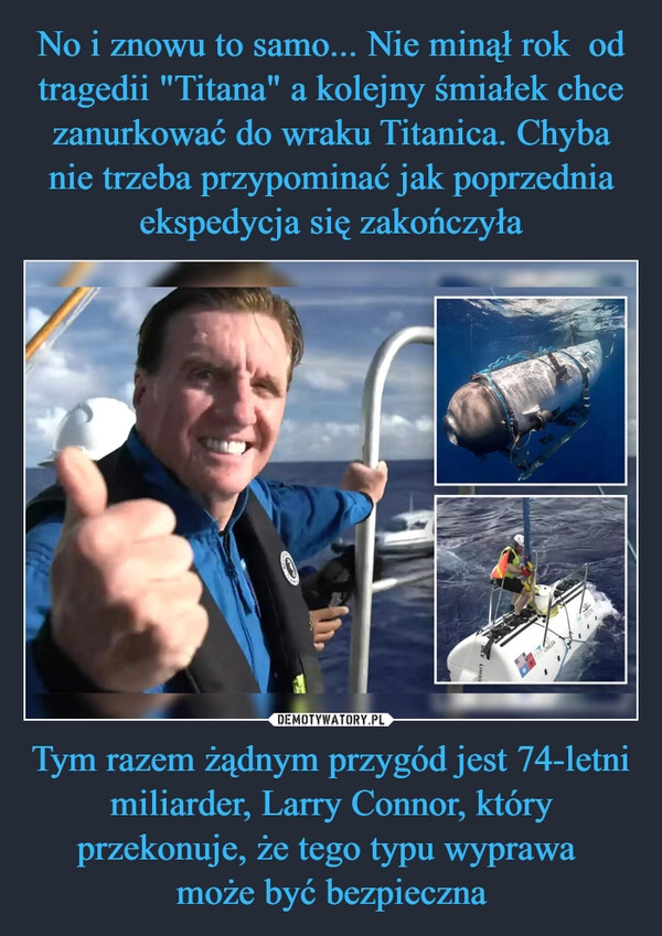 
    No i znowu to samo... Nie minął rok  od tragedii "Titana" a kolejny śmiałek chce zanurkować do wraku Titanica. Chyba nie trzeba przypominać jak poprzednia ekspedycja się zakończyła Tym razem żądnym przygód jest 74-letni miliarder, Larry Connor, który przekonuje, że tego typu wyprawa 
może być bezpieczna