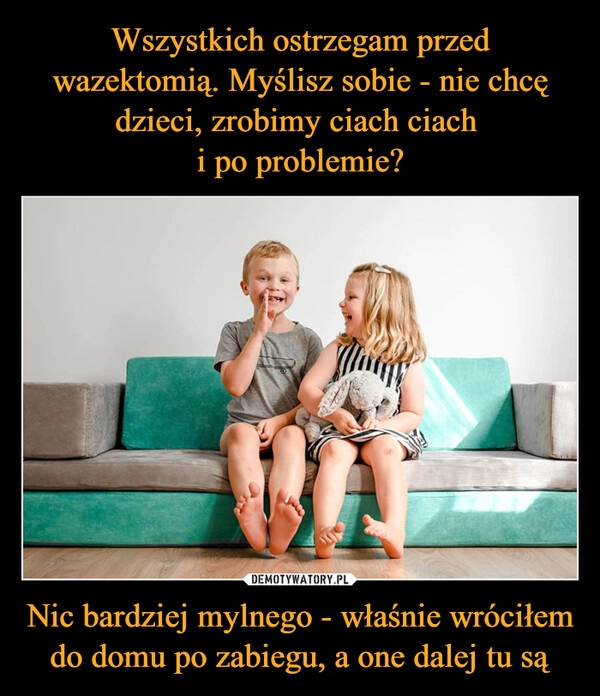 
    Wszystkich ostrzegam przed wazektomią. Myślisz sobie - nie chcę dzieci, zrobimy ciach ciach 
i po problemie? Nic bardziej mylnego - właśnie wróciłem do domu po zabiegu, a one dalej tu są