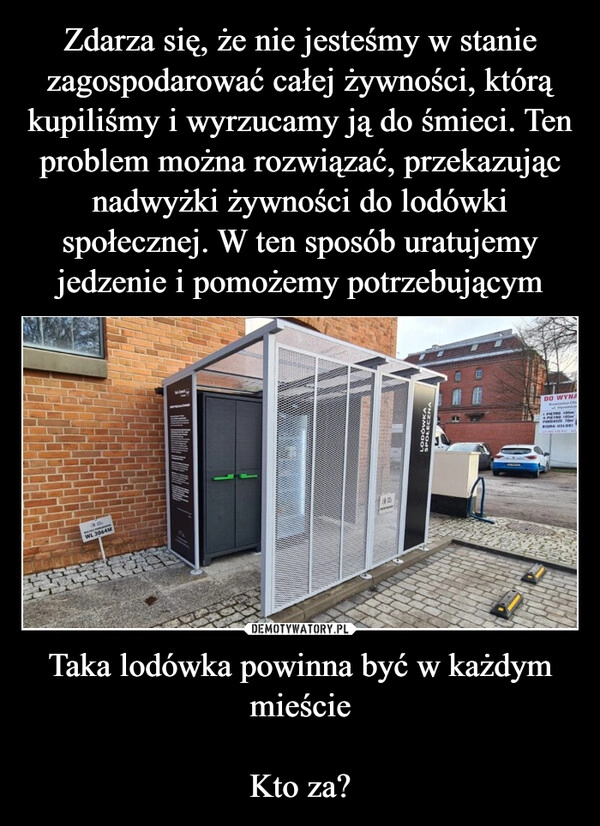 
    Zdarza się, że nie jesteśmy w stanie zagospodarować całej żywności, którą kupiliśmy i wyrzucamy ją do śmieci. Ten problem można rozwiązać, przekazując nadwyżki żywności do lodówki społecznej. W ten sposób uratujemy jedzenie i pomożemy potrzebującym Taka lodówka powinna być w każdym mieście

Kto za?