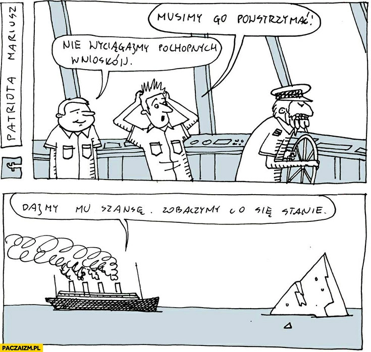 
    Titanic płynie na górę lodową, musimy go powstrzymać, nie wyciągajmy pochopnych wniosków, dajmy mu szansę, zobaczymy co się stanie Patriota Mariusz