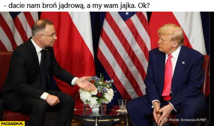 
    Duda do Trumpa dacie nam broń jądrowa a my wam jajka, ok?