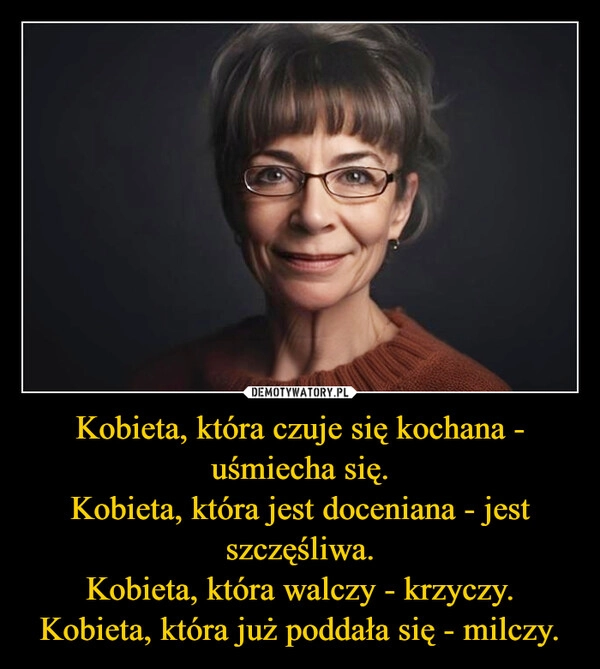 
    Kobieta, która czuje się kochana - uśmiecha się.
Kobieta, która jest doceniana - jest szczęśliwa.
Kobieta, która walczy - krzyczy.
Kobieta, która już poddała się - milczy.