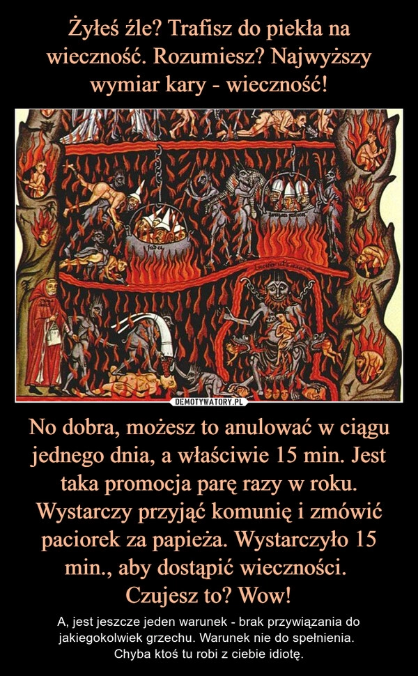 
    Żyłeś źle? Trafisz do piekła na wieczność. Rozumiesz? Najwyższy wymiar kary - wieczność! No dobra, możesz to anulować w ciągu jednego dnia, a właściwie 15 min. Jest taka promocja parę razy w roku. Wystarczy przyjąć komunię i zmówić paciorek za papieża. Wystarczyło 15 min., aby dostąpić wieczności. 
Czujesz to? Wow!