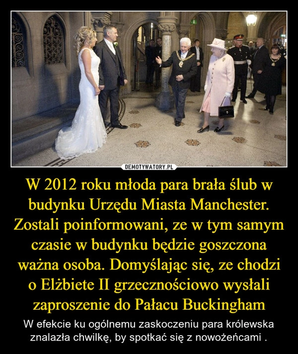 
    W 2012 roku młoda para brała ślub w budynku Urzędu Miasta Manchester. Zostali poinformowani, ze w tym samym czasie w budynku będzie goszczona ważna osoba. Domyślając się, ze chodzi o Elżbiete II grzecznościowo wysłali zaproszenie do Pałacu Buckingham