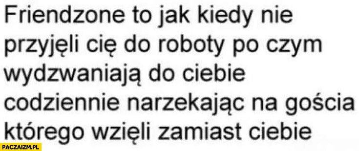 
    Friendzone to jak kiedy nie przyjęli Cię do roboty po czym wydzwaniają do Ciebie codziennie narzekając na gościa którego wzięli zamiast Ciebie
