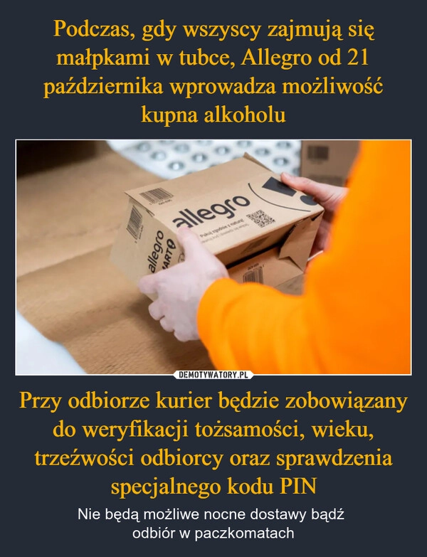 
    Podczas, gdy wszyscy zajmują się małpkami w tubce, Allegro od 21 października wprowadza możliwość kupna alkoholu Przy odbiorze kurier będzie zobowiązany do weryfikacji tożsamości, wieku, trzeźwości odbiorcy oraz sprawdzenia specjalnego kodu PIN