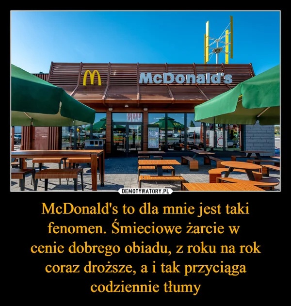 
    McDonald's to dla mnie jest taki fenomen. Śmieciowe żarcie w cenie dobrego obiadu, z roku na rok coraz droższe, a i tak przyciąga codziennie tłumy