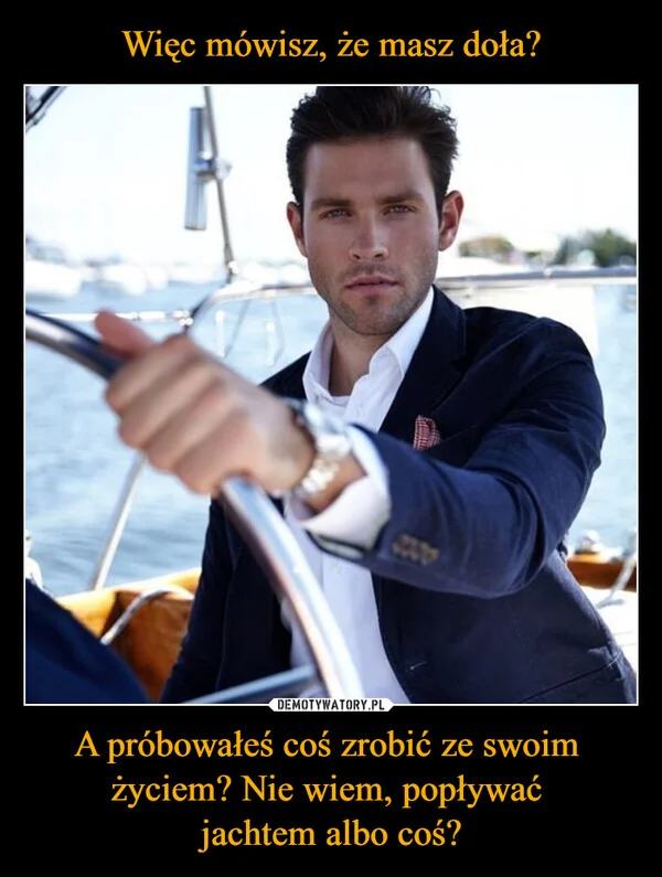 
    Więc mówisz, że masz doła? A próbowałeś coś zrobić ze swoim życiem? Nie wiem, popływać jachtem albo coś?
