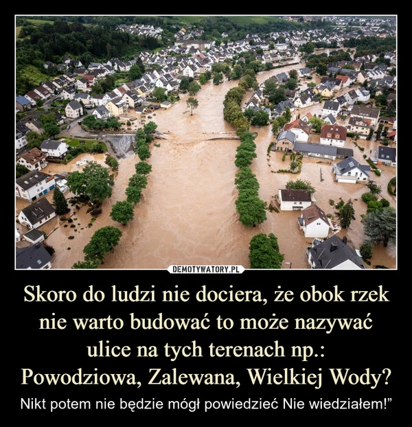 
    Skoro do ludzi nie dociera, że obok rzek nie warto budować to może nazywać ulice na tych terenach np.:
Powodziowa, Zalewana, Wielkiej Wody?