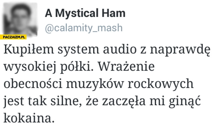 
    Kupiłem system audio z wysokiej półki wrażenie obecności muzyków rockowych jest tak silne że zaczęła mi ginąć kokaina