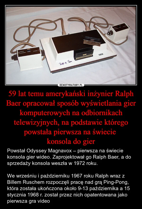
    59 lat temu amerykański inżynier Ralph Baer opracował sposób wyświetlania gier komputerowych na odbiornikach telewizyjnych, na podstawie którego powstała pierwsza na świecie konsola do gier