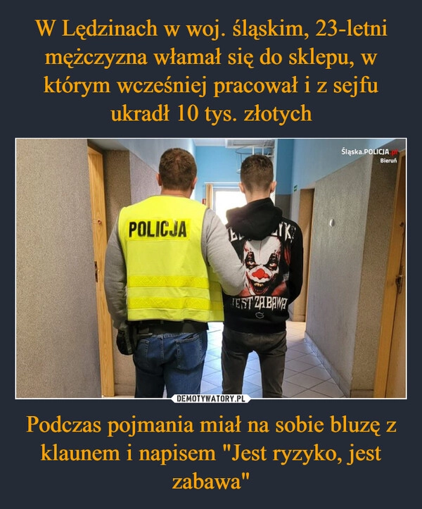 
    W Lędzinach w woj. śląskim, 23-letni mężczyzna włamał się do sklepu, w którym wcześniej pracował i z sejfu ukradł 10 tys. złotych Podczas pojmania miał na sobie bluzę z klaunem i napisem "Jest ryzyko, jest zabawa"