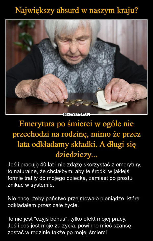 
    Największy absurd w naszym kraju? Emerytura po śmierci w ogóle nie przechodzi na rodzinę, mimo że przez lata odkładamy składki. A długi się dziedziczy...