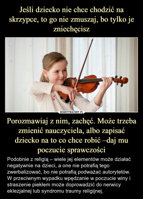 
    Jeśli dziecko nie chce chodzić na skrzypce, to go nie zmuszaj, bo tylko je zniechęcisz Porozmawiaj z nim, zachęć. Może trzeba zmienić nauczyciela, albo zapisać dziecko na to co chce robić –daj mu poczucie sprawczości