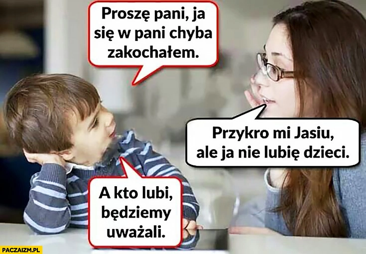 
    Proszę pani ja się w pani chyba zakochałem, przykro mi Jasiu ale ja nie lubię dzieci, a kto lubi będziemy uważali