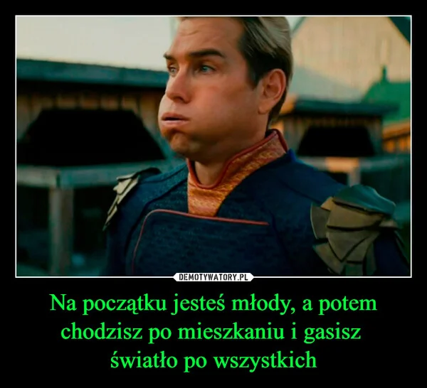 
    Na początku jesteś młody, a potem chodzisz po mieszkaniu i gasisz światło po wszystkich