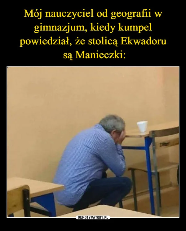 
    Mój nauczyciel od geografii w gimnazjum, kiedy kumpel powiedział, że stolicą Ekwadoru są Manieczki: