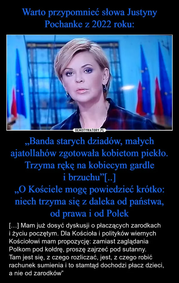 
    Warto przypomnieć słowa Justyny Pochanke z 2022 roku: „Banda starych dziadów, małych ajatollahów zgotowała kobietom piekło. Trzyma rękę na kobiecym gardle i brzuchu”[..] „O Kościele mogę powiedzieć krótko: niech trzyma się z daleka od państwa, od prawa i od Polek