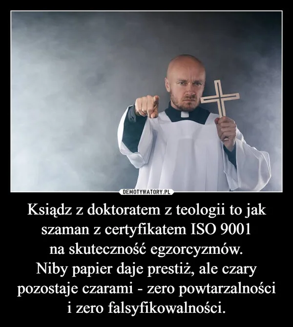 
    Ksiądz z doktoratem z teologii to jak szaman z certyfikatem ISO 9001 na skuteczność egzorcyzmów. Niby papier daje prestiż, ale czary pozostaje czarami - zero powtarzalności i zero falsyfikowalności.