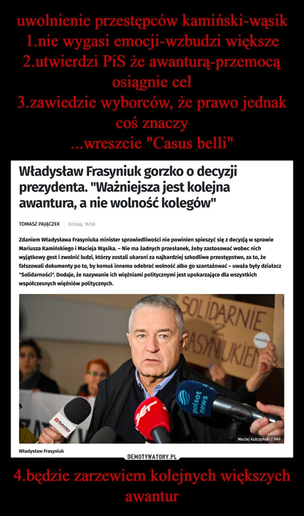 
    uwolnienie przestępców kamiński-wąsik
1.nie wygasi emocji-wzbudzi większe
2.utwierdzi PiS że awanturą-przemocą osiągnie cel
3.zawiedzie wyborców, że prawo jednak coś znaczy
...wreszcie "Casus belli" 4.będzie zarzewiem kolejnych większych awantur