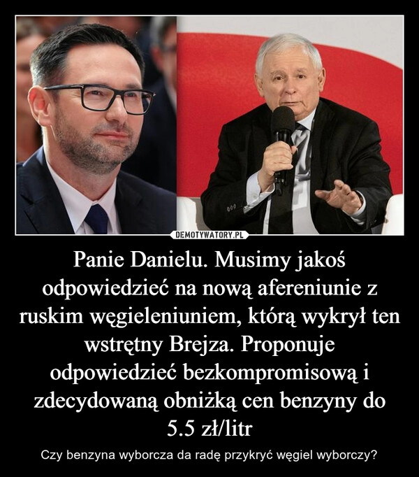 
    Panie Danielu. Musimy jakoś odpowiedzieć na nową afereniunie z ruskim węgieleniuniem, którą wykrył ten wstrętny Brejza. Proponuje odpowiedzieć bezkompromisową i zdecydowaną obniżką cen benzyny do 5.5 zł/litr