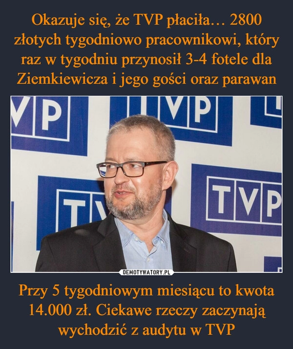 
    Okazuje się, że TVP płaciła… 2800 złotych tygodniowo pracownikowi, który raz w tygodniu przynosił 3-4 fotele dla Ziemkiewicza i jego gości oraz parawan Przy 5 tygodniowym miesiącu to kwota 14.000 zł. Ciekawe rzeczy zaczynają wychodzić z audytu w TVP