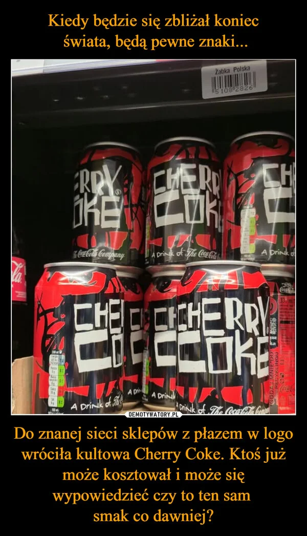
    Kiedy będzie się zbliżał koniec świata, będą pewne znaki... Do znanej sieci sklepów z płazem w logo wróciła kultowa Cherry Coke. Ktoś już może kosztował i może się wypowiedzieć czy to ten sam smak co dawniej?