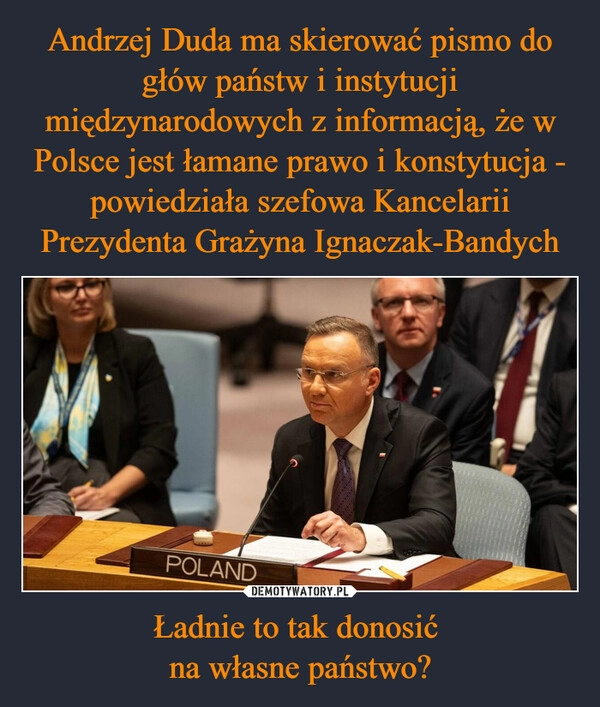 
    Andrzej Duda ma skierować pismo do głów państw i instytucji międzynarodowych z informacją, że w Polsce jest łamane prawo i konstytucja - powiedziała szefowa Kancelarii Prezydenta Grażyna Ignaczak-Bandych Ładnie to tak donosić 
na własne państwo?