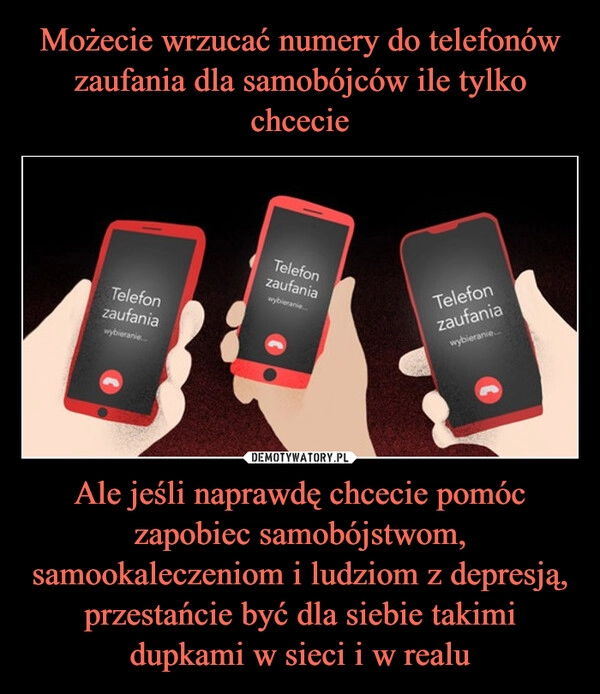 
    Możecie wrzucać numery do telefonów zaufania dla samobójców ile tylko chcecie Ale jeśli naprawdę chcecie pomóc zapobiec samobójstwom, samookaleczeniom i ludziom z depresją, przestańcie być dla siebie takimi dupkami w sieci i w realu