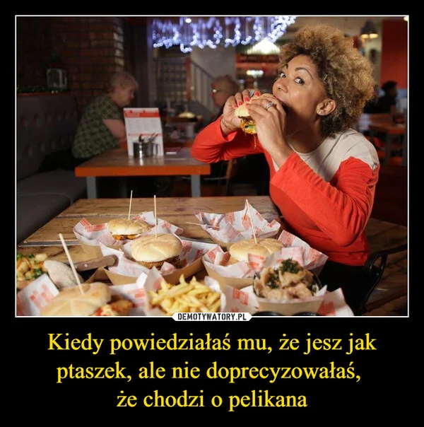 
    Kiedy powiedziałaś mu, że jesz jak ptaszek, ale nie doprecyzowałaś, że chodzi o pelikana