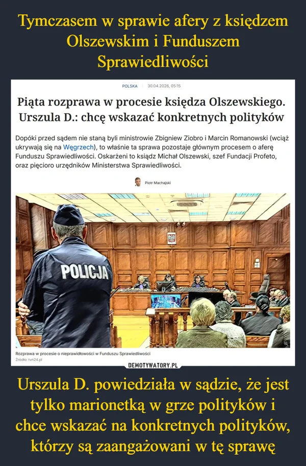
    Tymczasem w sprawie afery z księdzem Olszewskim i Funduszem Sprawiedliwości Urszula D. powiedziała w sądzie, że jest tylko marionetką w grze polityków i chce wskazać na konkretnych polityków, którzy są zaangażowani w tę sprawę